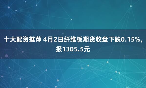 十大配资推荐 4月2日纤维板期货收盘下跌0.15%，报1305.5元