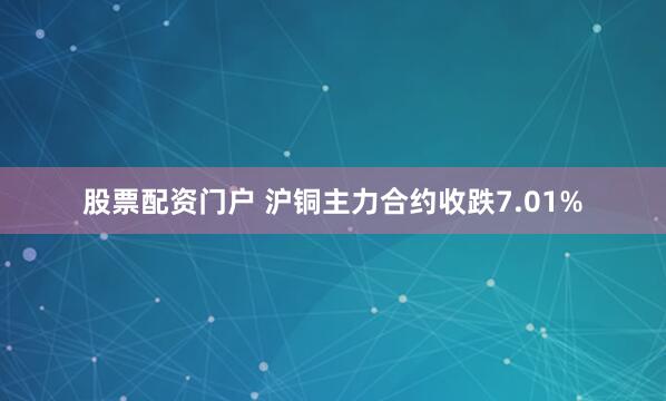 股票配资门户 沪铜主力合约收跌7.01%