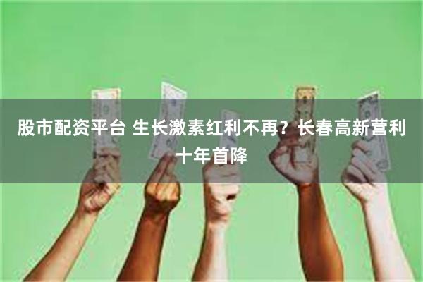 股市配资平台 生长激素红利不再？长春高新营利十年首降