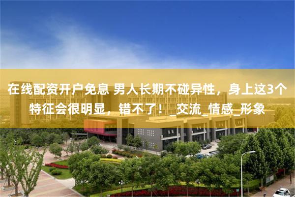 在线配资开户免息 男人长期不碰异性，身上这3个特征会很明显，错不了！_交流_情感_形象