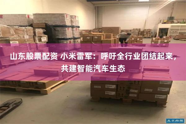 山东股票配资 小米雷军：呼吁全行业团结起来，共建智能汽车生态