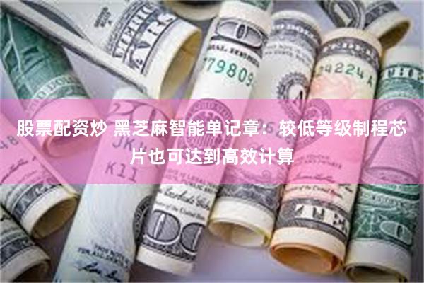 股票配资炒 黑芝麻智能单记章：较低等级制程芯片也可达到高效计算