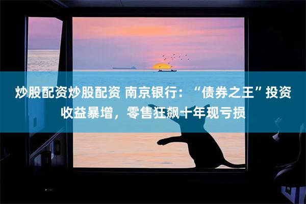 炒股配资炒股配资 南京银行：“债券之王”投资收益暴增，零售狂飙十年现亏损