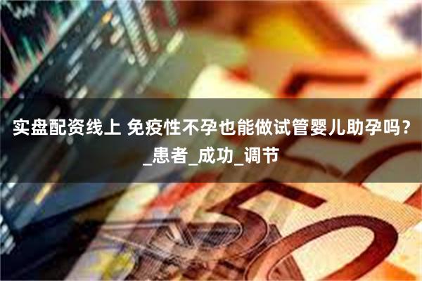 实盘配资线上 免疫性不孕也能做试管婴儿助孕吗？_患者_成功_调节