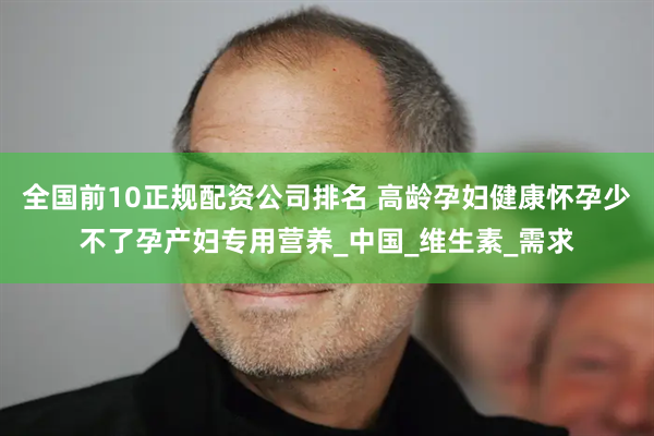 全国前10正规配资公司排名 高龄孕妇健康怀孕少不了孕产妇专用营养_中国_维生素_需求