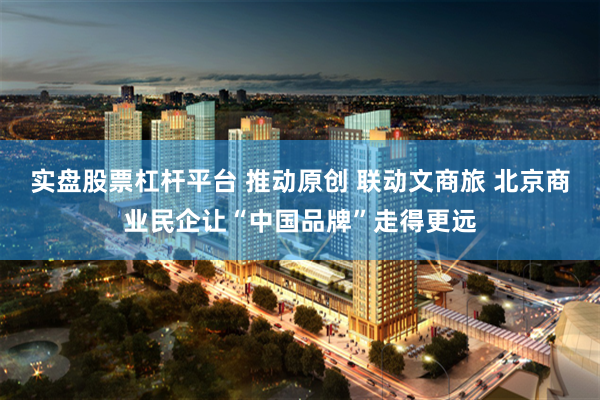 实盘股票杠杆平台 推动原创 联动文商旅 北京商业民企让“中国品牌”走得更远