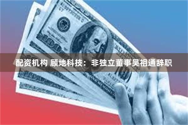 配资机构 顾地科技：非独立董事吴祖通辞职