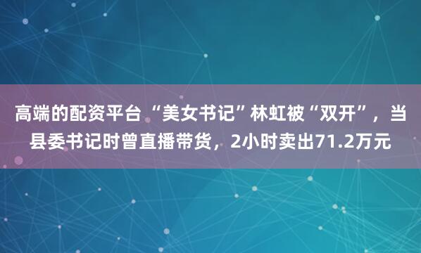 高端的配资平台 “美女书记”林虹被“双开”，当县委书记时曾直播带货，2小时卖出71.2万元