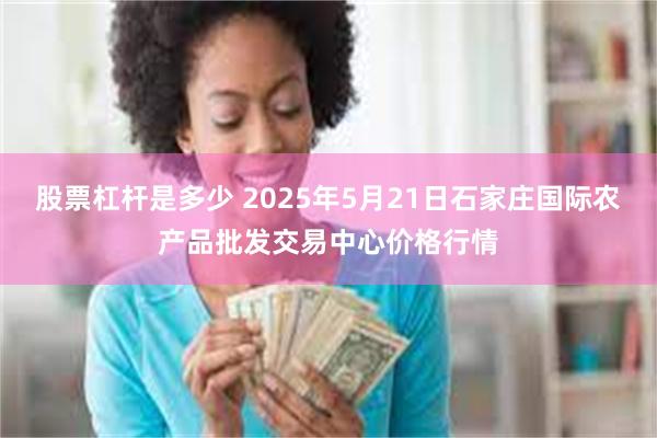 股票杠杆是多少 2025年5月21日石家庄国际农产品批发交易中心价格行情