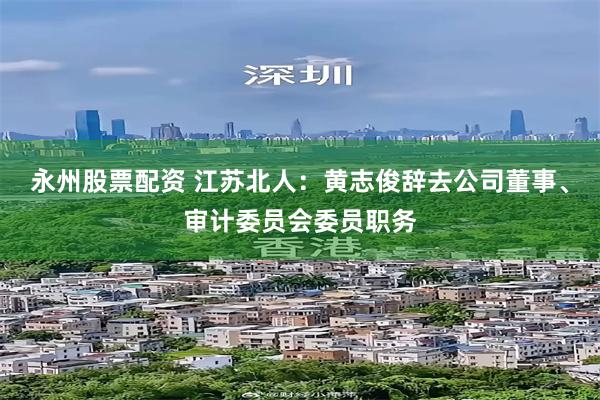 永州股票配资 江苏北人：黄志俊辞去公司董事、审计委员会委员职务