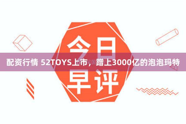 配资行情 52TOYS上市，蹭上3000亿的泡泡玛特