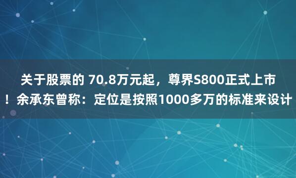 关于股票的 70.8万元起，尊界S800正式上市！余承东曾称：定位是按照1000多万的标准来设计