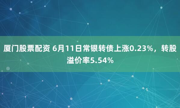 厦门股票配资 6月11日常银转债上涨0.23%，转股溢价率5.54%