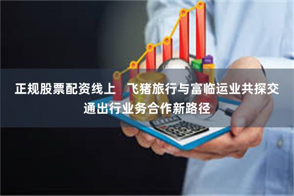 正规股票配资线上   飞猪旅行与富临运业共探交通出行业务合作新路径