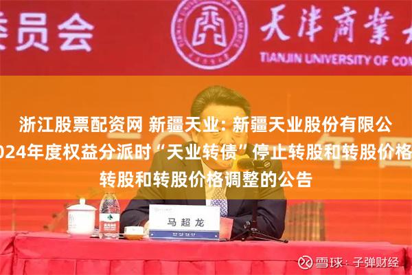 浙江股票配资网 新疆天业: 新疆天业股份有限公司关于因2024年度权益分派时“天业转债”停止转股和转股价格调整的公告