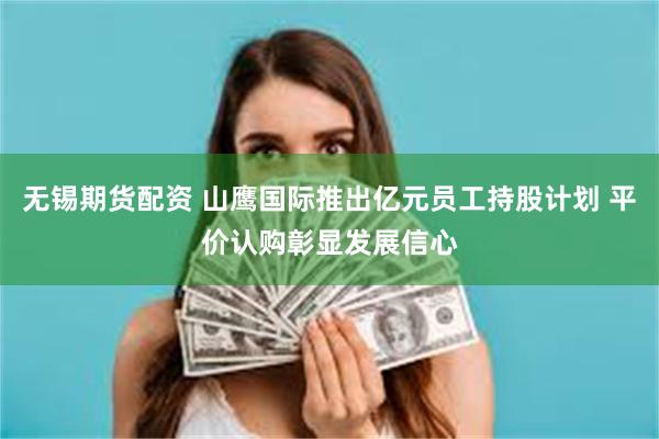 无锡期货配资 山鹰国际推出亿元员工持股计划 平价认购彰显发展信心