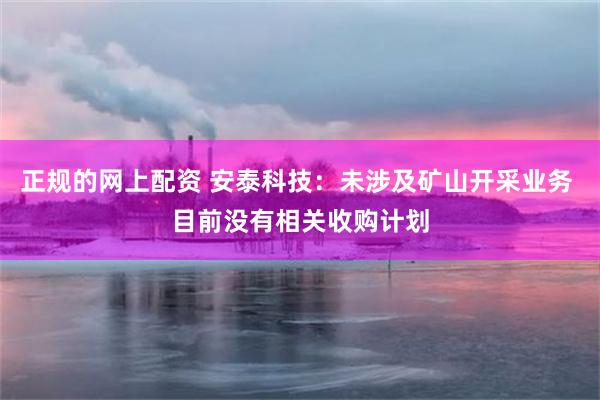正规的网上配资 安泰科技：未涉及矿山开采业务 目前没有相关收购计划