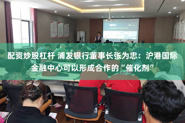 配资炒股杠杆 浦发银行董事长张为忠：沪港国际金融中心可以形成合作的“催化剂”