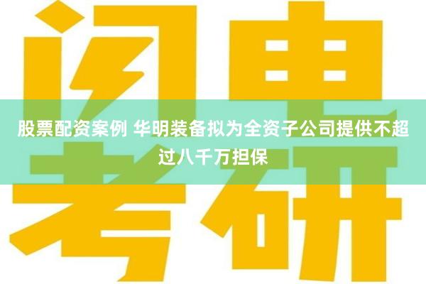 股票配资案例 华明装备拟为全资子公司提供不超过八千万担保
