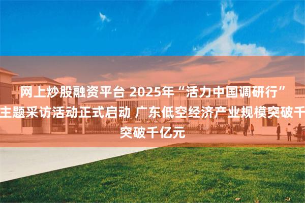 网上炒股融资平台 2025年“活力中国调研行”广东主题采访活动正式启动 广东低空经济产业规模突破千亿元