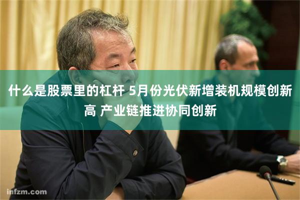 什么是股票里的杠杆 5月份光伏新增装机规模创新高 产业链推进协同创新