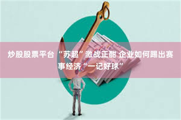 炒股股票平台 “苏超”激战正酣 企业如何踢出赛事经济“一记好球”