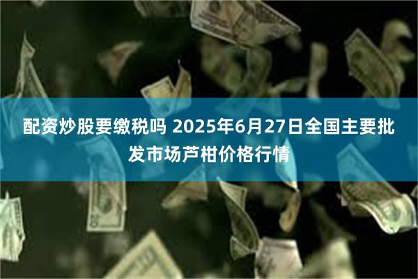 配资炒股要缴税吗 2025年6月27日全国主要批发市场芦柑价格行情