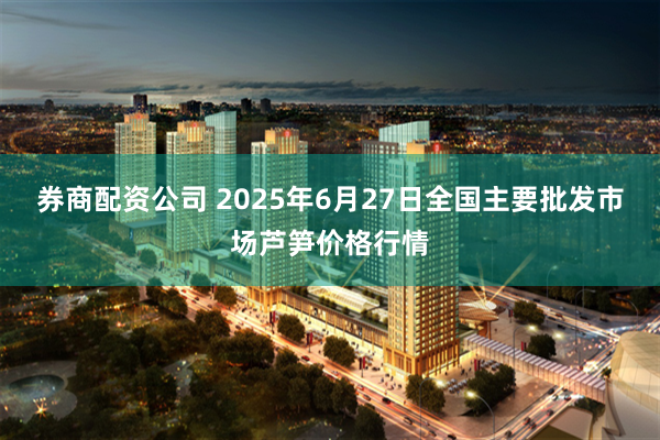 券商配资公司 2025年6月27日全国主要批发市场芦笋价格行情