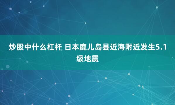 炒股中什么杠杆 日本鹿儿岛县近海附近发生5.1级地震