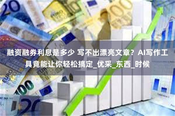 融资融券利息是多少 写不出漂亮文章？AI写作工具竟能让你轻松搞定_优采_东西_时候