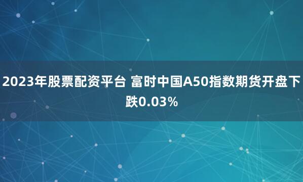 2023年股票配资平台 富时中国A50指数期货开盘下跌0.03%