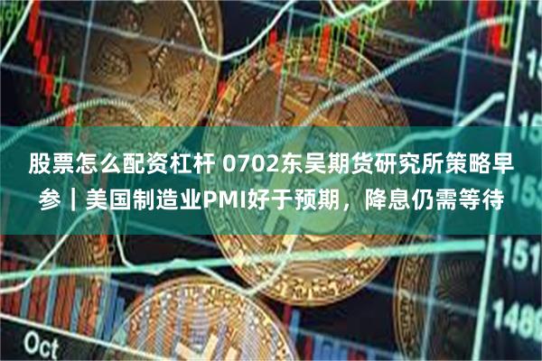 股票怎么配资杠杆 0702东吴期货研究所策略早参｜美国制造业PMI好于预期，降息仍需等待