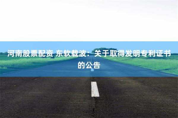 河南股票配资 东软载波：关于取得发明专利证书的公告