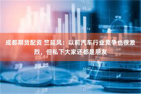 成都期货配资 竺延风：以前汽车行业竞争也很激烈，但私下大家还都是朋友