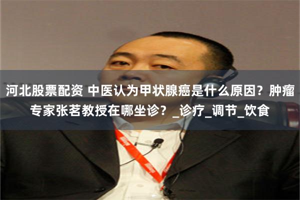 河北股票配资 中医认为甲状腺癌是什么原因？肿瘤专家张茗教授在哪坐诊？_诊疗_调节_饮食
