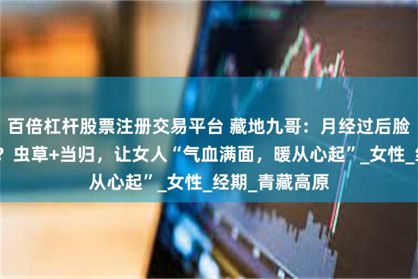百倍杠杆股票注册交易平台 藏地九哥：月经过后脸色差、手脚冷？虫草+当归，让女人“气血满面，暖从心起”_女性_经期_青藏高原