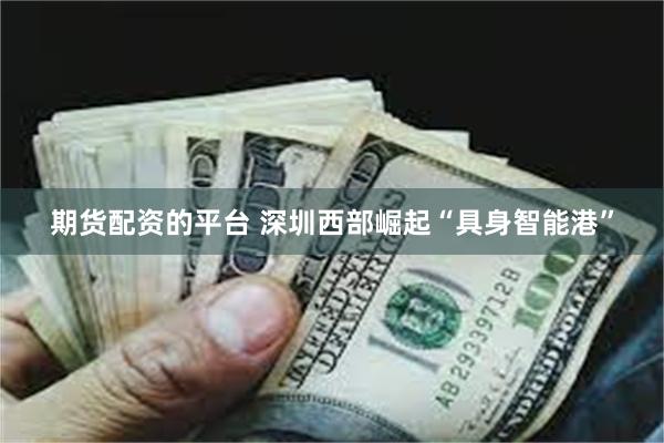期货配资的平台 深圳西部崛起“具身智能港”