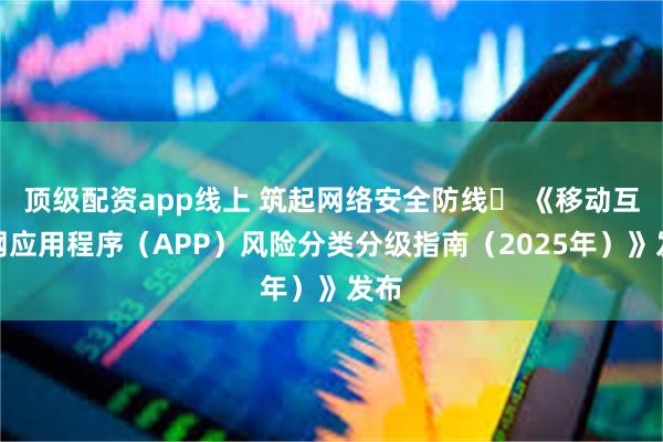 顶级配资app线上 筑起网络安全防线  《移动互联网应用程序（APP）风险分类分级指南（2025年）》发布