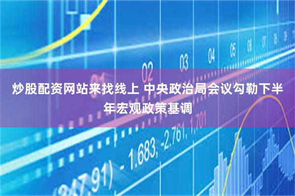炒股配资网站来找线上 中央政治局会议勾勒下半年宏观政策基调