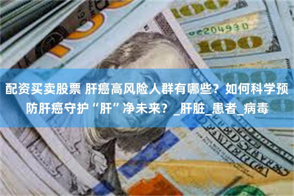 配资买卖股票 肝癌高风险人群有哪些？如何科学预防肝癌守护“肝”净未来？_肝脏_患者_病毒