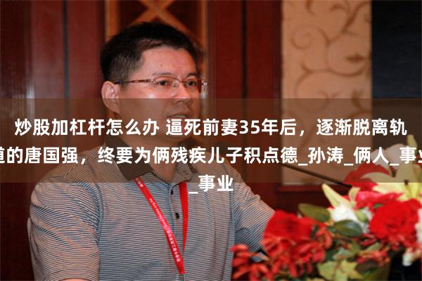 炒股加杠杆怎么办 逼死前妻35年后，逐渐脱离轨道的唐国强，终要为俩残疾儿子积点德_孙涛_俩人_事业