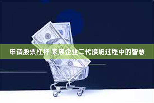 申请股票杠杆 家族企业二代接班过程中的智慧