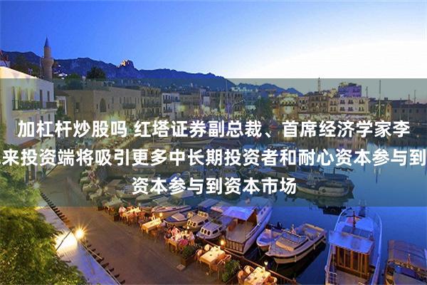 加杠杆炒股吗 红塔证券副总裁、首席经济学家李奇霖：未来投资端将吸引更多中长期投资者和耐心资本参与到资本市场