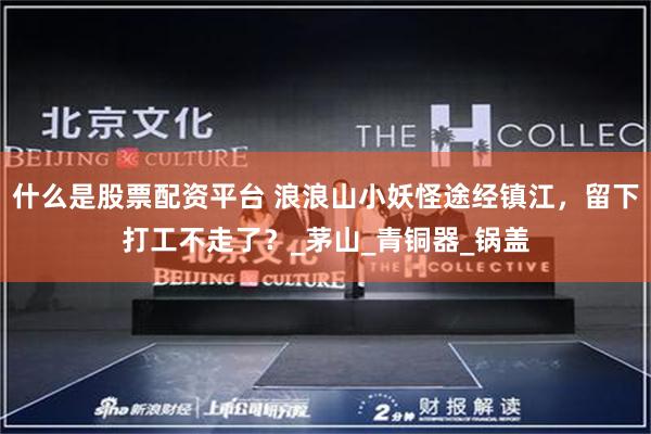 什么是股票配资平台 浪浪山小妖怪途经镇江，留下打工不走了？_茅山_青铜器_锅盖