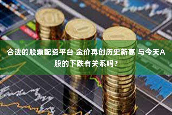 合法的股票配资平台 金价再创历史新高 与今天A股的下跌有关系吗？