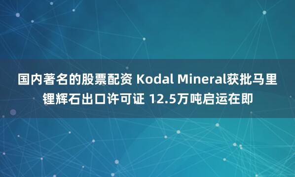 国内著名的股票配资 Kodal Mineral获批马里锂辉石出口许可证 12.5万吨启运在即