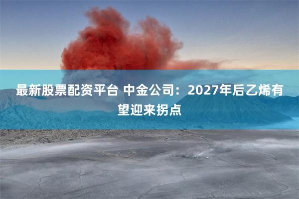 最新股票配资平台 中金公司：2027年后乙烯有望迎来拐点
